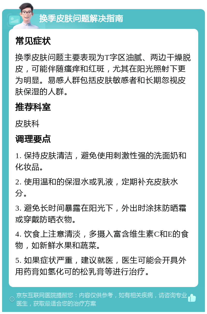 换季皮肤问题解决指南 常见症状 换季皮肤问题主要表现为T字区油腻、两边干燥脱皮，可能伴随瘙痒和红斑，尤其在阳光照射下更为明显。易感人群包括皮肤敏感者和长期忽视皮肤保湿的人群。 推荐科室 皮肤科 调理要点 1. 保持皮肤清洁，避免使用刺激性强的洗面奶和化妆品。 2. 使用温和的保湿水或乳液，定期补充皮肤水分。 3. 避免长时间暴露在阳光下，外出时涂抹防晒霜或穿戴防晒衣物。 4. 饮食上注意清淡，多摄入富含维生素C和E的食物，如新鲜水果和蔬菜。 5. 如果症状严重，建议就医，医生可能会开具外用药膏如氢化可的松乳膏等进行治疗。