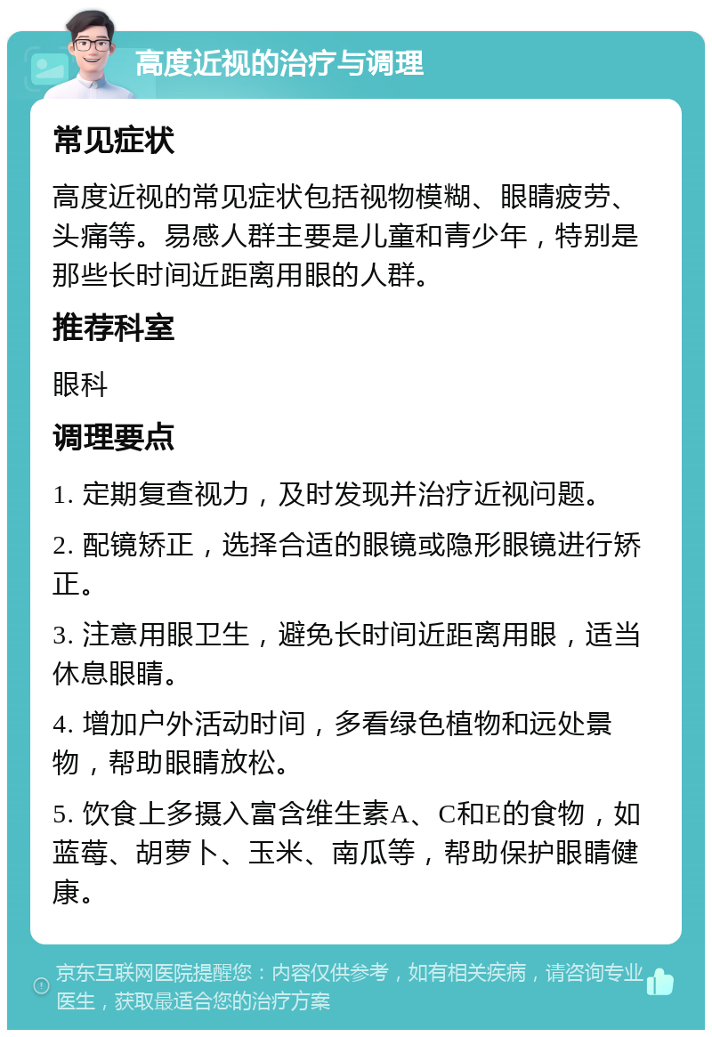 高度近视的治疗与调理 常见症状 高度近视的常见症状包括视物模糊、眼睛疲劳、头痛等。易感人群主要是儿童和青少年，特别是那些长时间近距离用眼的人群。 推荐科室 眼科 调理要点 1. 定期复查视力，及时发现并治疗近视问题。 2. 配镜矫正，选择合适的眼镜或隐形眼镜进行矫正。 3. 注意用眼卫生，避免长时间近距离用眼，适当休息眼睛。 4. 增加户外活动时间，多看绿色植物和远处景物，帮助眼睛放松。 5. 饮食上多摄入富含维生素A、C和E的食物，如蓝莓、胡萝卜、玉米、南瓜等，帮助保护眼睛健康。