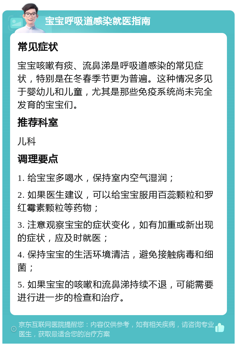 宝宝呼吸道感染就医指南 常见症状 宝宝咳嗽有痰、流鼻涕是呼吸道感染的常见症状，特别是在冬春季节更为普遍。这种情况多见于婴幼儿和儿童，尤其是那些免疫系统尚未完全发育的宝宝们。 推荐科室 儿科 调理要点 1. 给宝宝多喝水，保持室内空气湿润； 2. 如果医生建议，可以给宝宝服用百蕊颗粒和罗红霉素颗粒等药物； 3. 注意观察宝宝的症状变化，如有加重或新出现的症状，应及时就医； 4. 保持宝宝的生活环境清洁，避免接触病毒和细菌； 5. 如果宝宝的咳嗽和流鼻涕持续不退，可能需要进行进一步的检查和治疗。