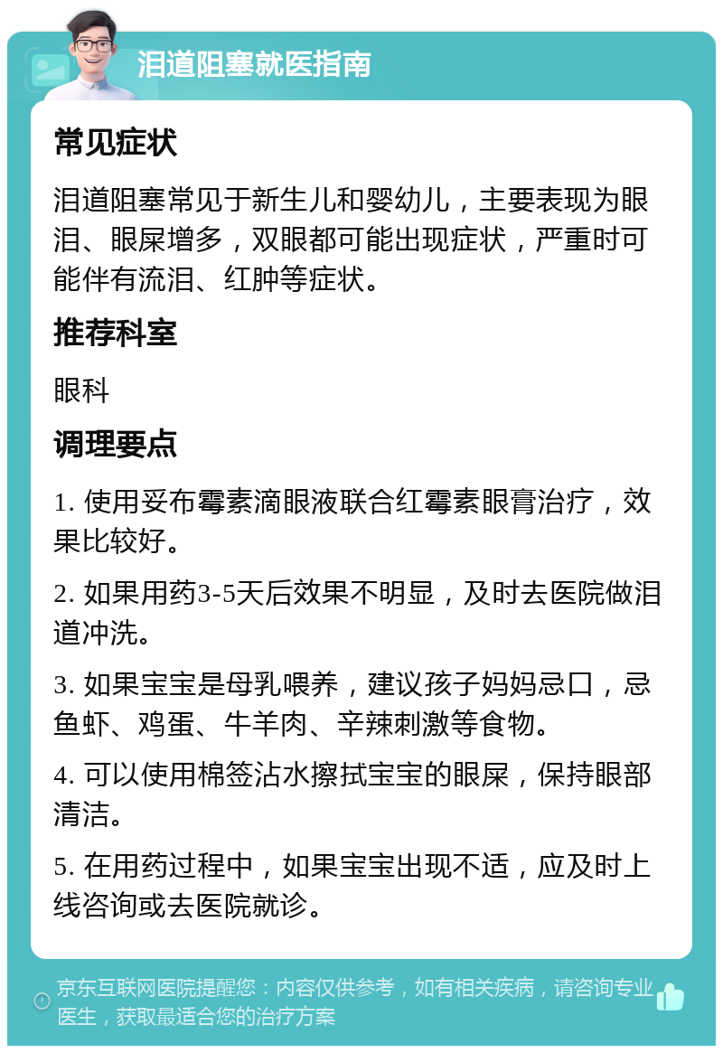 泪道阻塞就医指南 常见症状 泪道阻塞常见于新生儿和婴幼儿，主要表现为眼泪、眼屎增多，双眼都可能出现症状，严重时可能伴有流泪、红肿等症状。 推荐科室 眼科 调理要点 1. 使用妥布霉素滴眼液联合红霉素眼膏治疗，效果比较好。 2. 如果用药3-5天后效果不明显，及时去医院做泪道冲洗。 3. 如果宝宝是母乳喂养，建议孩子妈妈忌口，忌鱼虾、鸡蛋、牛羊肉、辛辣刺激等食物。 4. 可以使用棉签沾水擦拭宝宝的眼屎，保持眼部清洁。 5. 在用药过程中，如果宝宝出现不适，应及时上线咨询或去医院就诊。