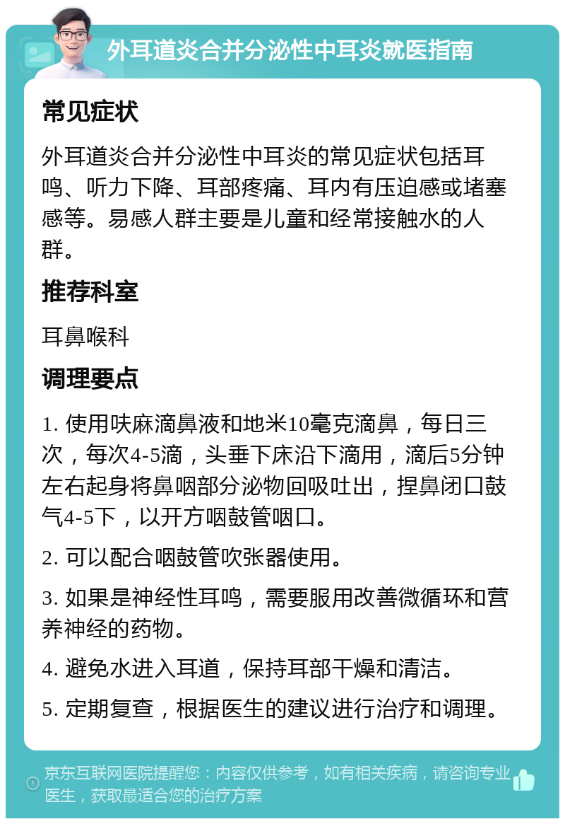 外耳道炎合并分泌性中耳炎就医指南 常见症状 外耳道炎合并分泌性中耳炎的常见症状包括耳鸣、听力下降、耳部疼痛、耳内有压迫感或堵塞感等。易感人群主要是儿童和经常接触水的人群。 推荐科室 耳鼻喉科 调理要点 1. 使用呋麻滴鼻液和地米10毫克滴鼻，每日三次，每次4-5滴，头垂下床沿下滴用，滴后5分钟左右起身将鼻咽部分泌物回吸吐出，捏鼻闭口鼓气4-5下，以开方咽鼓管咽口。 2. 可以配合咽鼓管吹张器使用。 3. 如果是神经性耳鸣，需要服用改善微循环和营养神经的药物。 4. 避免水进入耳道，保持耳部干燥和清洁。 5. 定期复查，根据医生的建议进行治疗和调理。