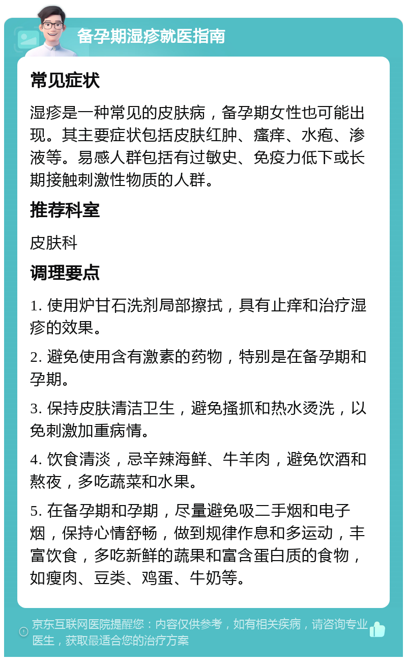 备孕期湿疹就医指南 常见症状 湿疹是一种常见的皮肤病，备孕期女性也可能出现。其主要症状包括皮肤红肿、瘙痒、水疱、渗液等。易感人群包括有过敏史、免疫力低下或长期接触刺激性物质的人群。 推荐科室 皮肤科 调理要点 1. 使用炉甘石洗剂局部擦拭，具有止痒和治疗湿疹的效果。 2. 避免使用含有激素的药物，特别是在备孕期和孕期。 3. 保持皮肤清洁卫生，避免搔抓和热水烫洗，以免刺激加重病情。 4. 饮食清淡，忌辛辣海鲜、牛羊肉，避免饮酒和熬夜，多吃蔬菜和水果。 5. 在备孕期和孕期，尽量避免吸二手烟和电子烟，保持心情舒畅，做到规律作息和多运动，丰富饮食，多吃新鲜的蔬果和富含蛋白质的食物，如瘦肉、豆类、鸡蛋、牛奶等。