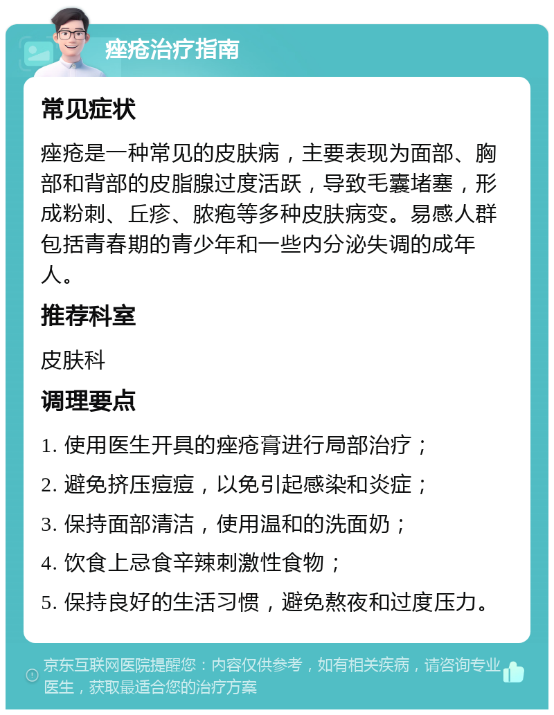 痤疮治疗指南 常见症状 痤疮是一种常见的皮肤病，主要表现为面部、胸部和背部的皮脂腺过度活跃，导致毛囊堵塞，形成粉刺、丘疹、脓疱等多种皮肤病变。易感人群包括青春期的青少年和一些内分泌失调的成年人。 推荐科室 皮肤科 调理要点 1. 使用医生开具的痤疮膏进行局部治疗； 2. 避免挤压痘痘，以免引起感染和炎症； 3. 保持面部清洁，使用温和的洗面奶； 4. 饮食上忌食辛辣刺激性食物； 5. 保持良好的生活习惯，避免熬夜和过度压力。