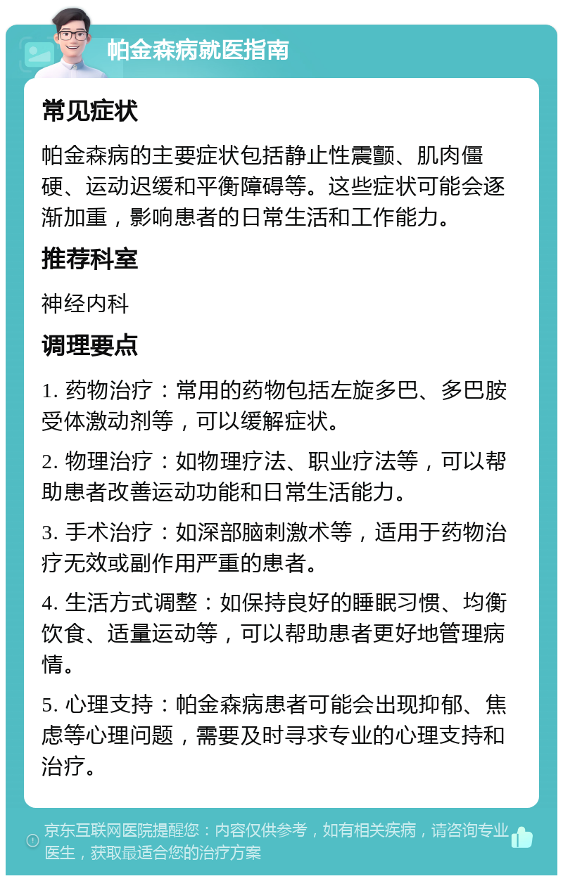 帕金森病就医指南 常见症状 帕金森病的主要症状包括静止性震颤、肌肉僵硬、运动迟缓和平衡障碍等。这些症状可能会逐渐加重，影响患者的日常生活和工作能力。 推荐科室 神经内科 调理要点 1. 药物治疗：常用的药物包括左旋多巴、多巴胺受体激动剂等，可以缓解症状。 2. 物理治疗：如物理疗法、职业疗法等，可以帮助患者改善运动功能和日常生活能力。 3. 手术治疗：如深部脑刺激术等，适用于药物治疗无效或副作用严重的患者。 4. 生活方式调整：如保持良好的睡眠习惯、均衡饮食、适量运动等，可以帮助患者更好地管理病情。 5. 心理支持：帕金森病患者可能会出现抑郁、焦虑等心理问题，需要及时寻求专业的心理支持和治疗。