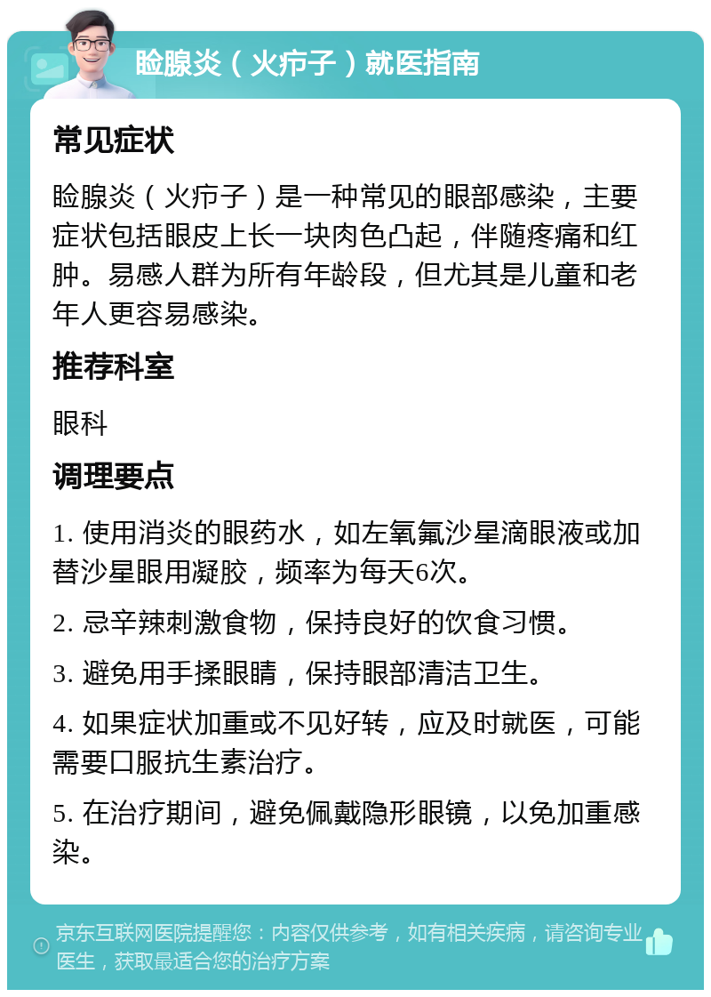 睑腺炎（火疖子）就医指南 常见症状 睑腺炎（火疖子）是一种常见的眼部感染，主要症状包括眼皮上长一块肉色凸起，伴随疼痛和红肿。易感人群为所有年龄段，但尤其是儿童和老年人更容易感染。 推荐科室 眼科 调理要点 1. 使用消炎的眼药水，如左氧氟沙星滴眼液或加替沙星眼用凝胶，频率为每天6次。 2. 忌辛辣刺激食物，保持良好的饮食习惯。 3. 避免用手揉眼睛，保持眼部清洁卫生。 4. 如果症状加重或不见好转，应及时就医，可能需要口服抗生素治疗。 5. 在治疗期间，避免佩戴隐形眼镜，以免加重感染。