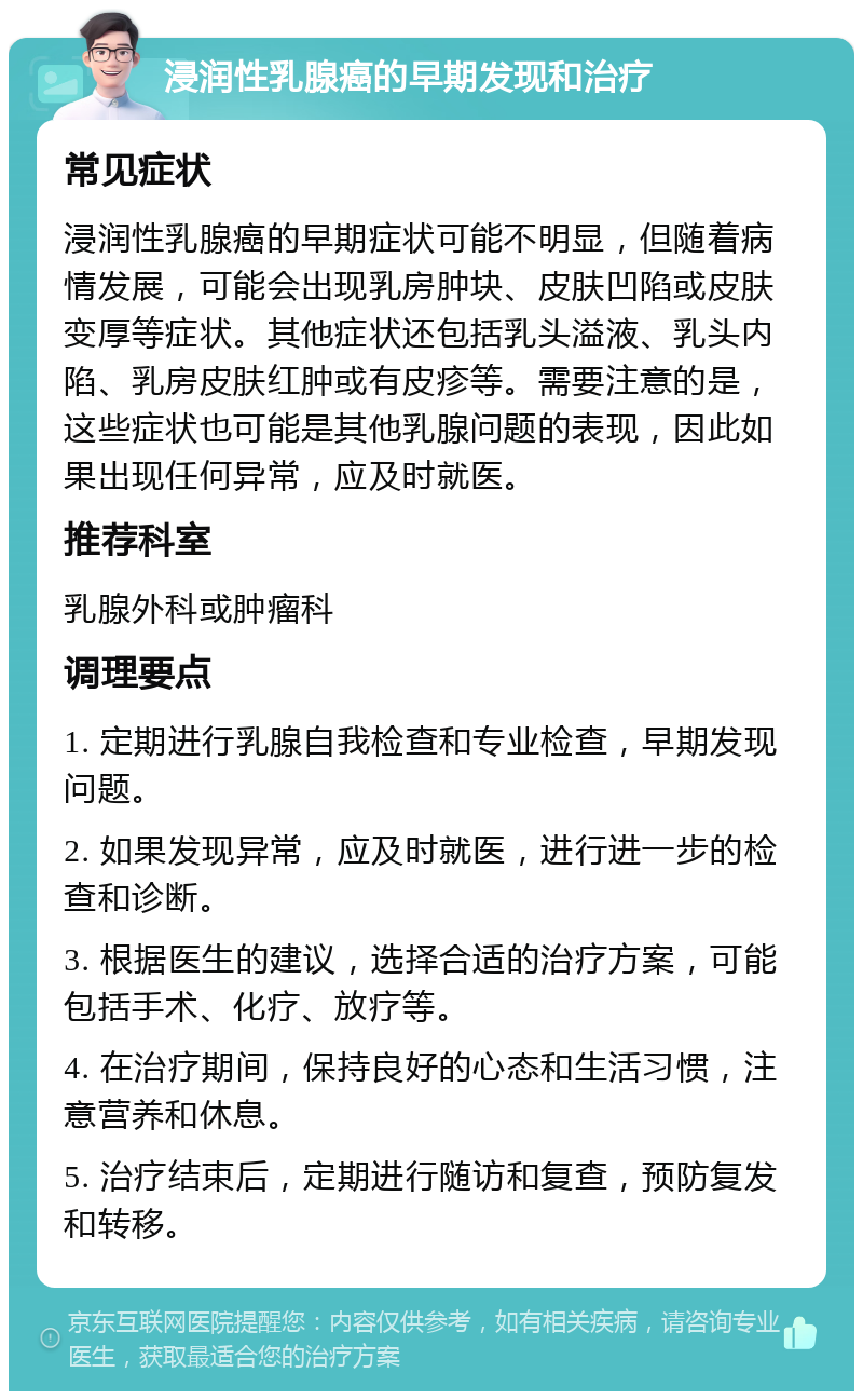 浸润性乳腺癌的早期发现和治疗 常见症状 浸润性乳腺癌的早期症状可能不明显，但随着病情发展，可能会出现乳房肿块、皮肤凹陷或皮肤变厚等症状。其他症状还包括乳头溢液、乳头内陷、乳房皮肤红肿或有皮疹等。需要注意的是，这些症状也可能是其他乳腺问题的表现，因此如果出现任何异常，应及时就医。 推荐科室 乳腺外科或肿瘤科 调理要点 1. 定期进行乳腺自我检查和专业检查，早期发现问题。 2. 如果发现异常，应及时就医，进行进一步的检查和诊断。 3. 根据医生的建议，选择合适的治疗方案，可能包括手术、化疗、放疗等。 4. 在治疗期间，保持良好的心态和生活习惯，注意营养和休息。 5. 治疗结束后，定期进行随访和复查，预防复发和转移。