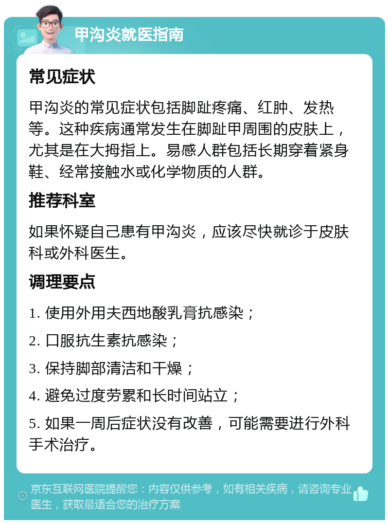 甲沟炎就医指南 常见症状 甲沟炎的常见症状包括脚趾疼痛、红肿、发热等。这种疾病通常发生在脚趾甲周围的皮肤上，尤其是在大拇指上。易感人群包括长期穿着紧身鞋、经常接触水或化学物质的人群。 推荐科室 如果怀疑自己患有甲沟炎，应该尽快就诊于皮肤科或外科医生。 调理要点 1. 使用外用夫西地酸乳膏抗感染； 2. 口服抗生素抗感染； 3. 保持脚部清洁和干燥； 4. 避免过度劳累和长时间站立； 5. 如果一周后症状没有改善，可能需要进行外科手术治疗。