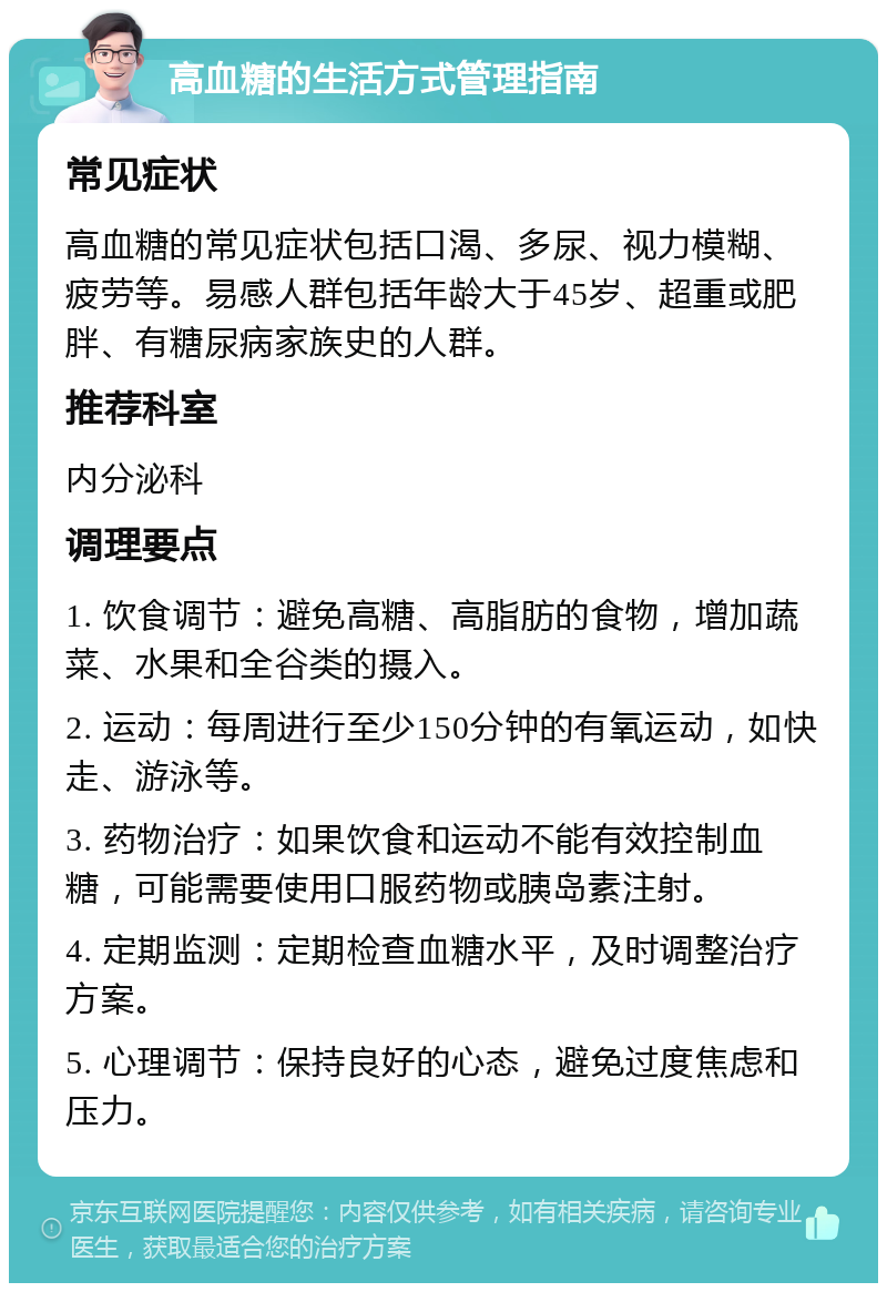 高血糖的生活方式管理指南 常见症状 高血糖的常见症状包括口渴、多尿、视力模糊、疲劳等。易感人群包括年龄大于45岁、超重或肥胖、有糖尿病家族史的人群。 推荐科室 内分泌科 调理要点 1. 饮食调节：避免高糖、高脂肪的食物，增加蔬菜、水果和全谷类的摄入。 2. 运动：每周进行至少150分钟的有氧运动，如快走、游泳等。 3. 药物治疗：如果饮食和运动不能有效控制血糖，可能需要使用口服药物或胰岛素注射。 4. 定期监测：定期检查血糖水平，及时调整治疗方案。 5. 心理调节：保持良好的心态，避免过度焦虑和压力。