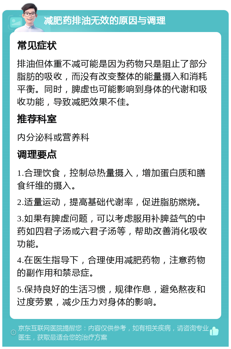 减肥药排油无效的原因与调理 常见症状 排油但体重不减可能是因为药物只是阻止了部分脂肪的吸收，而没有改变整体的能量摄入和消耗平衡。同时，脾虚也可能影响到身体的代谢和吸收功能，导致减肥效果不佳。 推荐科室 内分泌科或营养科 调理要点 1.合理饮食，控制总热量摄入，增加蛋白质和膳食纤维的摄入。 2.适量运动，提高基础代谢率，促进脂肪燃烧。 3.如果有脾虚问题，可以考虑服用补脾益气的中药如四君子汤或六君子汤等，帮助改善消化吸收功能。 4.在医生指导下，合理使用减肥药物，注意药物的副作用和禁忌症。 5.保持良好的生活习惯，规律作息，避免熬夜和过度劳累，减少压力对身体的影响。