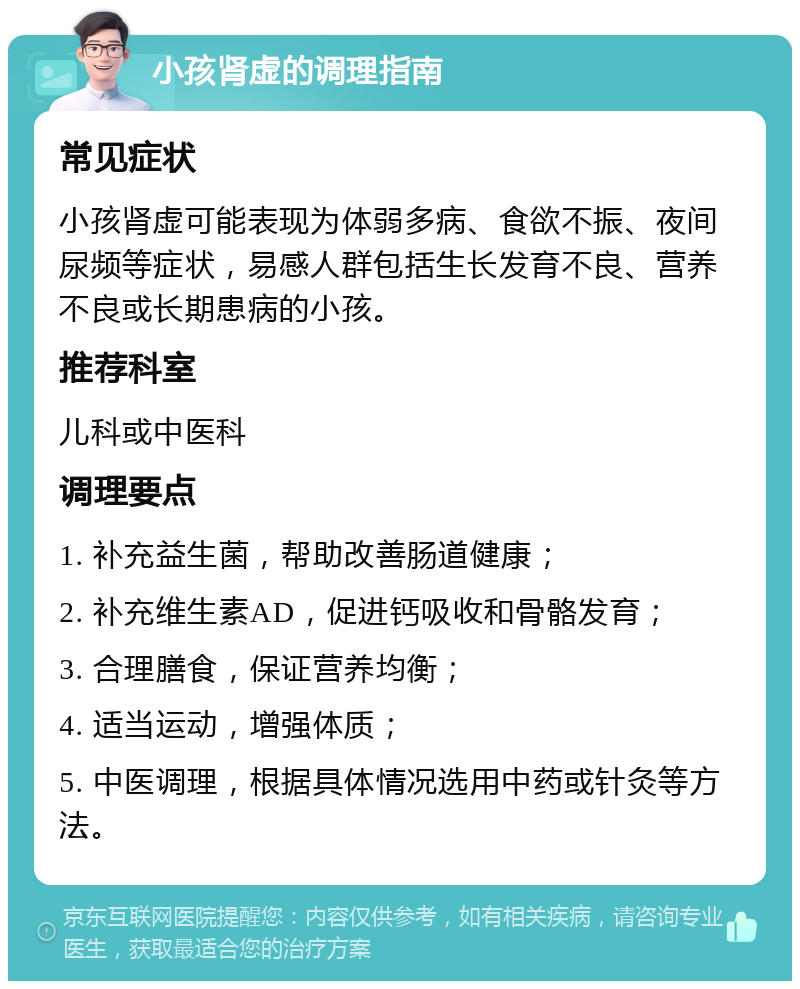 小孩肾虚的调理指南 常见症状 小孩肾虚可能表现为体弱多病、食欲不振、夜间尿频等症状，易感人群包括生长发育不良、营养不良或长期患病的小孩。 推荐科室 儿科或中医科 调理要点 1. 补充益生菌，帮助改善肠道健康； 2. 补充维生素AD，促进钙吸收和骨骼发育； 3. 合理膳食，保证营养均衡； 4. 适当运动，增强体质； 5. 中医调理，根据具体情况选用中药或针灸等方法。