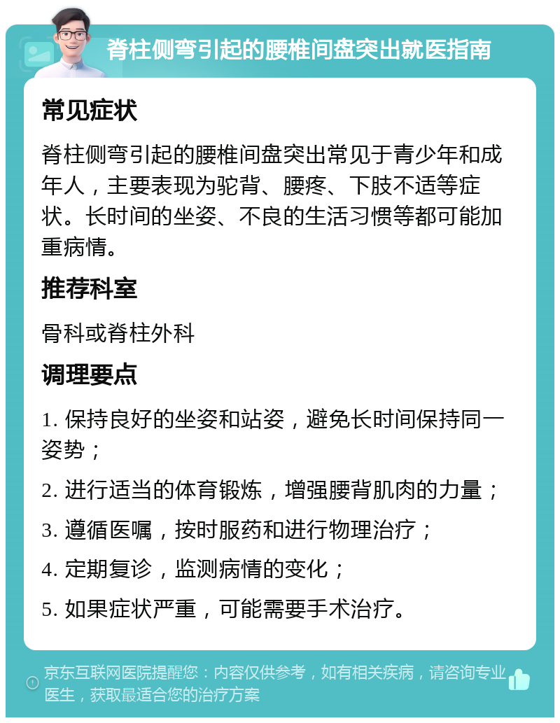 脊柱侧弯引起的腰椎间盘突出就医指南 常见症状 脊柱侧弯引起的腰椎间盘突出常见于青少年和成年人，主要表现为驼背、腰疼、下肢不适等症状。长时间的坐姿、不良的生活习惯等都可能加重病情。 推荐科室 骨科或脊柱外科 调理要点 1. 保持良好的坐姿和站姿，避免长时间保持同一姿势； 2. 进行适当的体育锻炼，增强腰背肌肉的力量； 3. 遵循医嘱，按时服药和进行物理治疗； 4. 定期复诊，监测病情的变化； 5. 如果症状严重，可能需要手术治疗。