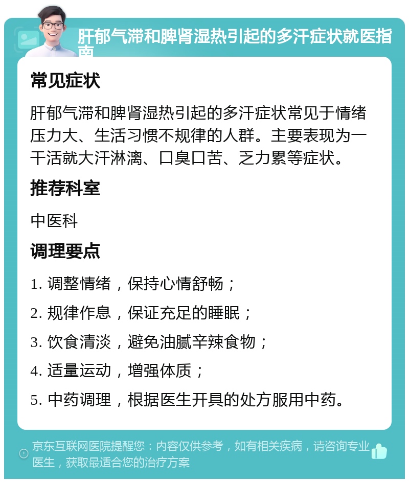 肝郁气滞和脾肾湿热引起的多汗症状就医指南 常见症状 肝郁气滞和脾肾湿热引起的多汗症状常见于情绪压力大、生活习惯不规律的人群。主要表现为一干活就大汗淋漓、口臭口苦、乏力累等症状。 推荐科室 中医科 调理要点 1. 调整情绪，保持心情舒畅； 2. 规律作息，保证充足的睡眠； 3. 饮食清淡，避免油腻辛辣食物； 4. 适量运动，增强体质； 5. 中药调理，根据医生开具的处方服用中药。