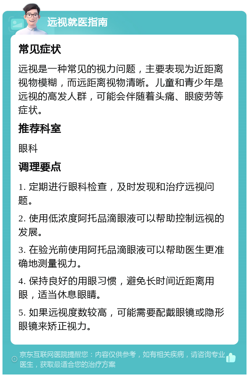 远视就医指南 常见症状 远视是一种常见的视力问题，主要表现为近距离视物模糊，而远距离视物清晰。儿童和青少年是远视的高发人群，可能会伴随着头痛、眼疲劳等症状。 推荐科室 眼科 调理要点 1. 定期进行眼科检查，及时发现和治疗远视问题。 2. 使用低浓度阿托品滴眼液可以帮助控制远视的发展。 3. 在验光前使用阿托品滴眼液可以帮助医生更准确地测量视力。 4. 保持良好的用眼习惯，避免长时间近距离用眼，适当休息眼睛。 5. 如果远视度数较高，可能需要配戴眼镜或隐形眼镜来矫正视力。