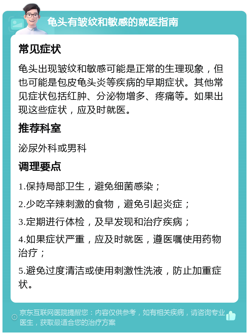 龟头有皱纹和敏感的就医指南 常见症状 龟头出现皱纹和敏感可能是正常的生理现象，但也可能是包皮龟头炎等疾病的早期症状。其他常见症状包括红肿、分泌物增多、疼痛等。如果出现这些症状，应及时就医。 推荐科室 泌尿外科或男科 调理要点 1.保持局部卫生，避免细菌感染； 2.少吃辛辣刺激的食物，避免引起炎症； 3.定期进行体检，及早发现和治疗疾病； 4.如果症状严重，应及时就医，遵医嘱使用药物治疗； 5.避免过度清洁或使用刺激性洗液，防止加重症状。