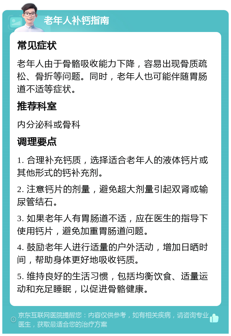 老年人补钙指南 常见症状 老年人由于骨骼吸收能力下降，容易出现骨质疏松、骨折等问题。同时，老年人也可能伴随胃肠道不适等症状。 推荐科室 内分泌科或骨科 调理要点 1. 合理补充钙质，选择适合老年人的液体钙片或其他形式的钙补充剂。 2. 注意钙片的剂量，避免超大剂量引起双肾或输尿管结石。 3. 如果老年人有胃肠道不适，应在医生的指导下使用钙片，避免加重胃肠道问题。 4. 鼓励老年人进行适量的户外活动，增加日晒时间，帮助身体更好地吸收钙质。 5. 维持良好的生活习惯，包括均衡饮食、适量运动和充足睡眠，以促进骨骼健康。