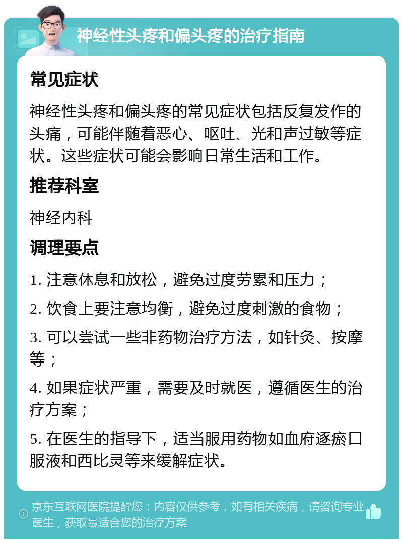 神经性头疼和偏头疼的治疗指南 常见症状 神经性头疼和偏头疼的常见症状包括反复发作的头痛，可能伴随着恶心、呕吐、光和声过敏等症状。这些症状可能会影响日常生活和工作。 推荐科室 神经内科 调理要点 1. 注意休息和放松，避免过度劳累和压力； 2. 饮食上要注意均衡，避免过度刺激的食物； 3. 可以尝试一些非药物治疗方法，如针灸、按摩等； 4. 如果症状严重，需要及时就医，遵循医生的治疗方案； 5. 在医生的指导下，适当服用药物如血府逐瘀口服液和西比灵等来缓解症状。