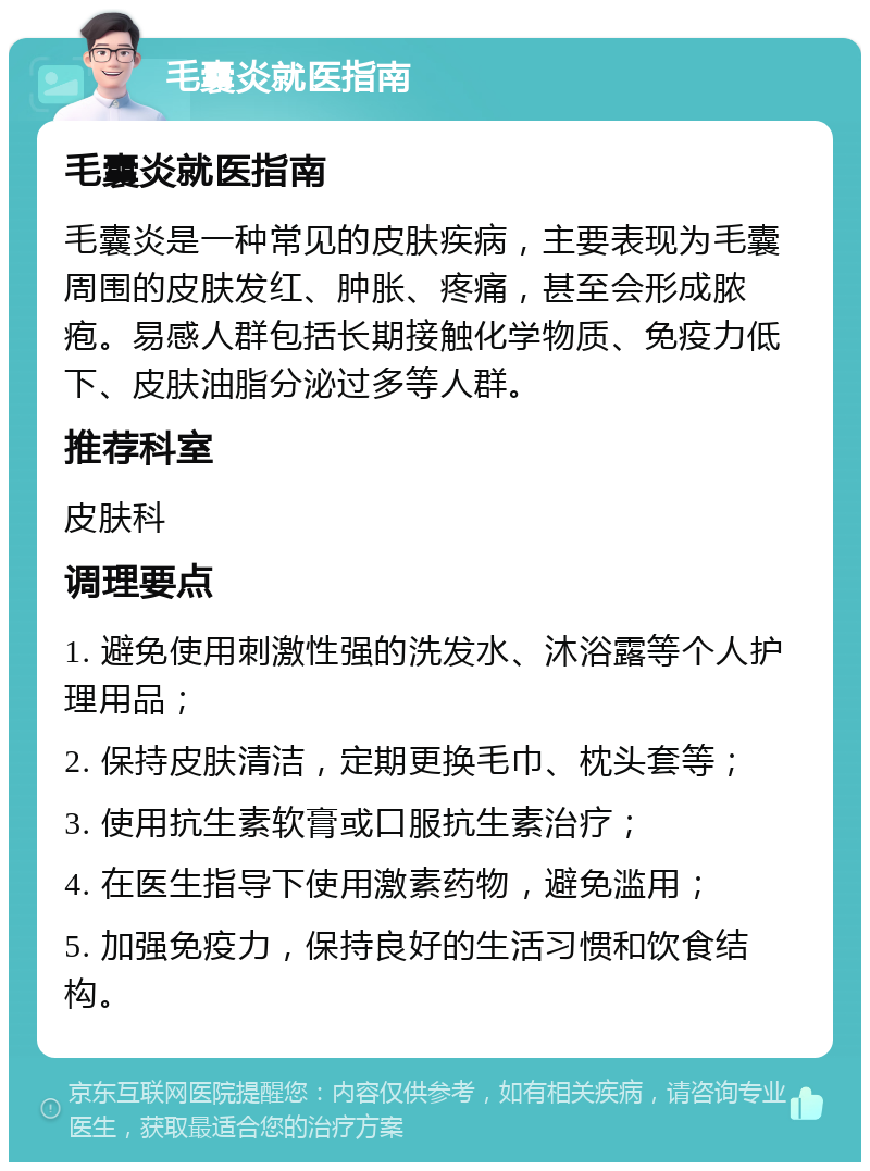 毛囊炎就医指南 毛囊炎就医指南 毛囊炎是一种常见的皮肤疾病，主要表现为毛囊周围的皮肤发红、肿胀、疼痛，甚至会形成脓疱。易感人群包括长期接触化学物质、免疫力低下、皮肤油脂分泌过多等人群。 推荐科室 皮肤科 调理要点 1. 避免使用刺激性强的洗发水、沐浴露等个人护理用品； 2. 保持皮肤清洁，定期更换毛巾、枕头套等； 3. 使用抗生素软膏或口服抗生素治疗； 4. 在医生指导下使用激素药物，避免滥用； 5. 加强免疫力，保持良好的生活习惯和饮食结构。