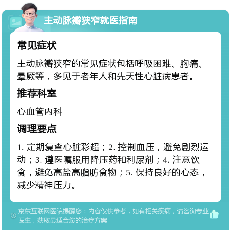 主动脉瓣狭窄就医指南 常见症状 主动脉瓣狭窄的常见症状包括呼吸困难、胸痛、晕厥等，多见于老年人和先天性心脏病患者。 推荐科室 心血管内科 调理要点 1. 定期复查心脏彩超；2. 控制血压，避免剧烈运动；3. 遵医嘱服用降压药和利尿剂；4. 注意饮食，避免高盐高脂肪食物；5. 保持良好的心态，减少精神压力。