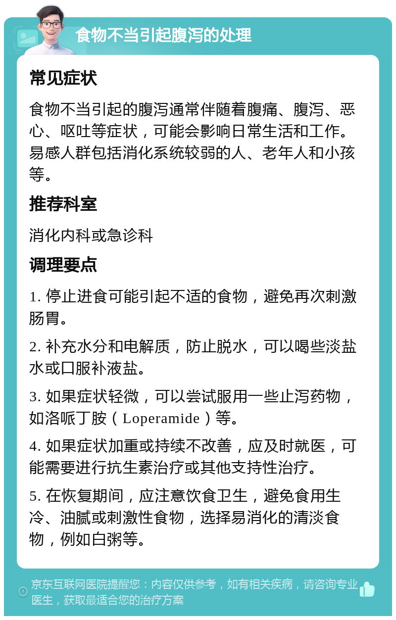 食物不当引起腹泻的处理 常见症状 食物不当引起的腹泻通常伴随着腹痛、腹泻、恶心、呕吐等症状，可能会影响日常生活和工作。易感人群包括消化系统较弱的人、老年人和小孩等。 推荐科室 消化内科或急诊科 调理要点 1. 停止进食可能引起不适的食物，避免再次刺激肠胃。 2. 补充水分和电解质，防止脱水，可以喝些淡盐水或口服补液盐。 3. 如果症状轻微，可以尝试服用一些止泻药物，如洛哌丁胺（Loperamide）等。 4. 如果症状加重或持续不改善，应及时就医，可能需要进行抗生素治疗或其他支持性治疗。 5. 在恢复期间，应注意饮食卫生，避免食用生冷、油腻或刺激性食物，选择易消化的清淡食物，例如白粥等。