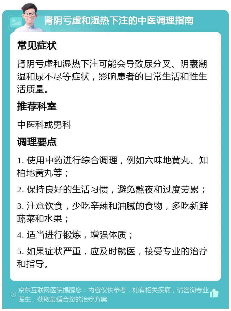 肾阴亏虚和湿热下注的中医调理指南 常见症状 肾阴亏虚和湿热下注可能会导致尿分叉、阴囊潮湿和尿不尽等症状，影响患者的日常生活和性生活质量。 推荐科室 中医科或男科 调理要点 1. 使用中药进行综合调理，例如六味地黄丸、知柏地黄丸等； 2. 保持良好的生活习惯，避免熬夜和过度劳累； 3. 注意饮食，少吃辛辣和油腻的食物，多吃新鲜蔬菜和水果； 4. 适当进行锻炼，增强体质； 5. 如果症状严重，应及时就医，接受专业的治疗和指导。