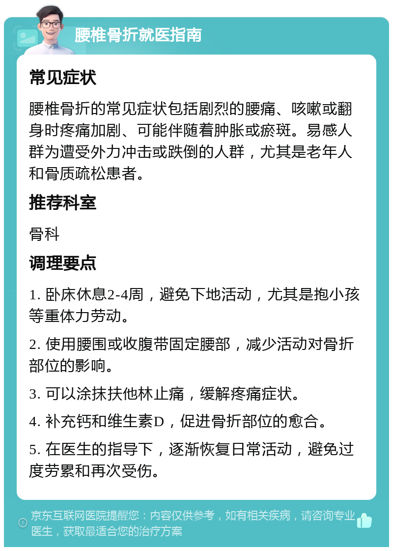 腰椎骨折就医指南 常见症状 腰椎骨折的常见症状包括剧烈的腰痛、咳嗽或翻身时疼痛加剧、可能伴随着肿胀或瘀斑。易感人群为遭受外力冲击或跌倒的人群，尤其是老年人和骨质疏松患者。 推荐科室 骨科 调理要点 1. 卧床休息2-4周，避免下地活动，尤其是抱小孩等重体力劳动。 2. 使用腰围或收腹带固定腰部，减少活动对骨折部位的影响。 3. 可以涂抹扶他林止痛，缓解疼痛症状。 4. 补充钙和维生素D，促进骨折部位的愈合。 5. 在医生的指导下，逐渐恢复日常活动，避免过度劳累和再次受伤。