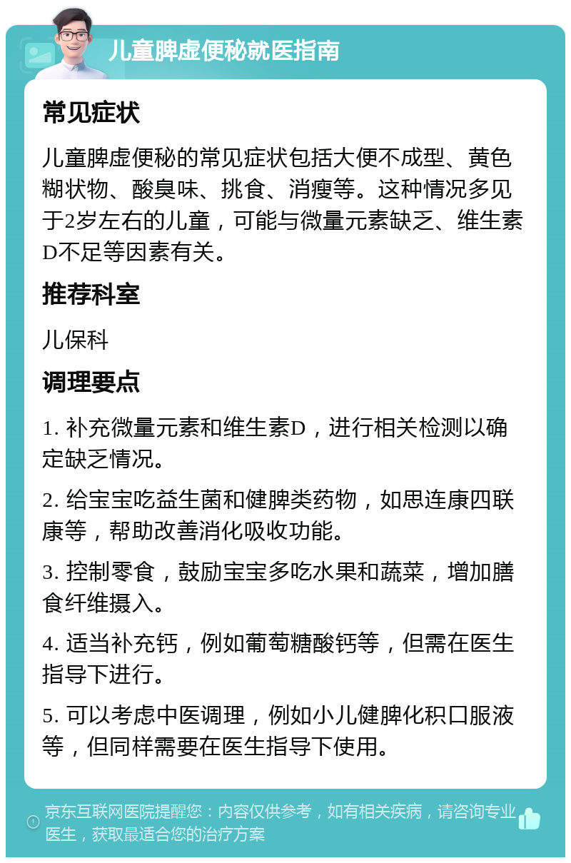 儿童脾虚便秘就医指南 常见症状 儿童脾虚便秘的常见症状包括大便不成型、黄色糊状物、酸臭味、挑食、消瘦等。这种情况多见于2岁左右的儿童，可能与微量元素缺乏、维生素D不足等因素有关。 推荐科室 儿保科 调理要点 1. 补充微量元素和维生素D，进行相关检测以确定缺乏情况。 2. 给宝宝吃益生菌和健脾类药物，如思连康四联康等，帮助改善消化吸收功能。 3. 控制零食，鼓励宝宝多吃水果和蔬菜，增加膳食纤维摄入。 4. 适当补充钙，例如葡萄糖酸钙等，但需在医生指导下进行。 5. 可以考虑中医调理，例如小儿健脾化积口服液等，但同样需要在医生指导下使用。