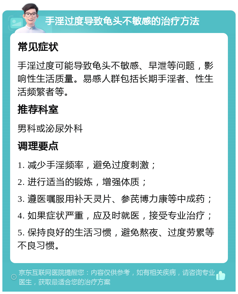 手淫过度导致龟头不敏感的治疗方法 常见症状 手淫过度可能导致龟头不敏感、早泄等问题，影响性生活质量。易感人群包括长期手淫者、性生活频繁者等。 推荐科室 男科或泌尿外科 调理要点 1. 减少手淫频率，避免过度刺激； 2. 进行适当的锻炼，增强体质； 3. 遵医嘱服用补天灵片、参芪博力康等中成药； 4. 如果症状严重，应及时就医，接受专业治疗； 5. 保持良好的生活习惯，避免熬夜、过度劳累等不良习惯。