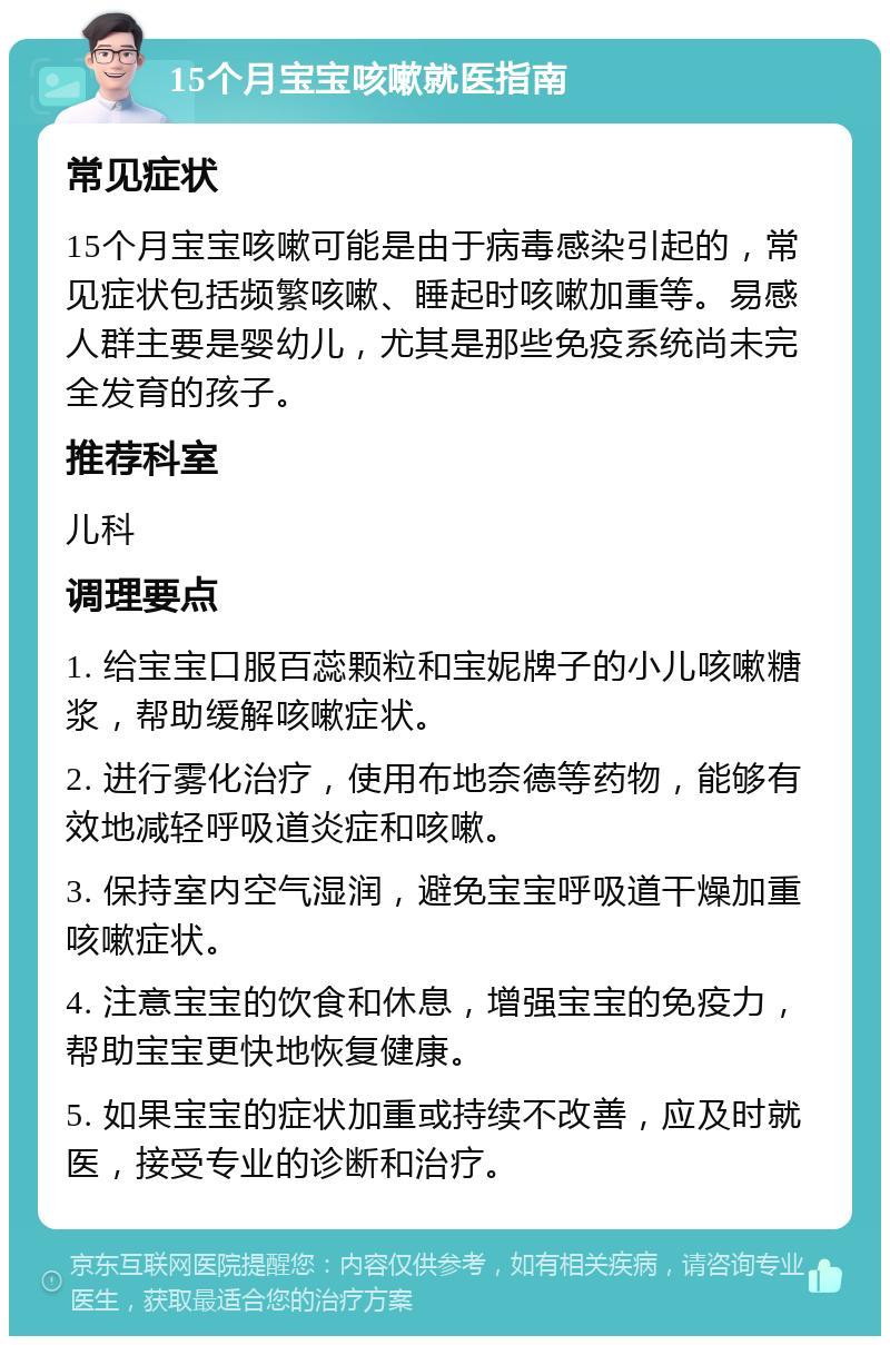 15个月宝宝咳嗽就医指南 常见症状 15个月宝宝咳嗽可能是由于病毒感染引起的，常见症状包括频繁咳嗽、睡起时咳嗽加重等。易感人群主要是婴幼儿，尤其是那些免疫系统尚未完全发育的孩子。 推荐科室 儿科 调理要点 1. 给宝宝口服百蕊颗粒和宝妮牌子的小儿咳嗽糖浆，帮助缓解咳嗽症状。 2. 进行雾化治疗，使用布地奈德等药物，能够有效地减轻呼吸道炎症和咳嗽。 3. 保持室内空气湿润，避免宝宝呼吸道干燥加重咳嗽症状。 4. 注意宝宝的饮食和休息，增强宝宝的免疫力，帮助宝宝更快地恢复健康。 5. 如果宝宝的症状加重或持续不改善，应及时就医，接受专业的诊断和治疗。