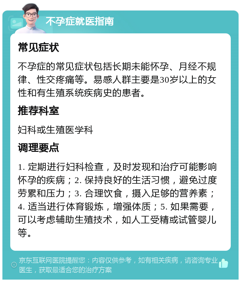 不孕症就医指南 常见症状 不孕症的常见症状包括长期未能怀孕、月经不规律、性交疼痛等。易感人群主要是30岁以上的女性和有生殖系统疾病史的患者。 推荐科室 妇科或生殖医学科 调理要点 1. 定期进行妇科检查，及时发现和治疗可能影响怀孕的疾病；2. 保持良好的生活习惯，避免过度劳累和压力；3. 合理饮食，摄入足够的营养素；4. 适当进行体育锻炼，增强体质；5. 如果需要，可以考虑辅助生殖技术，如人工受精或试管婴儿等。