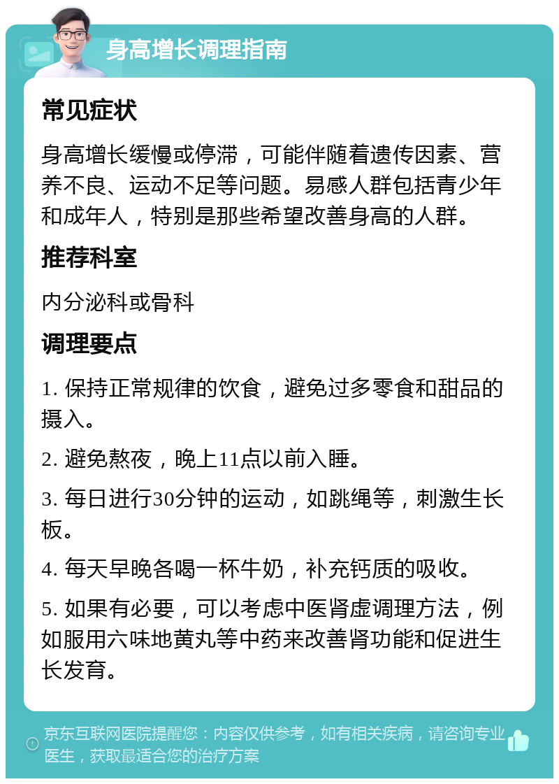 身高增长调理指南 常见症状 身高增长缓慢或停滞，可能伴随着遗传因素、营养不良、运动不足等问题。易感人群包括青少年和成年人，特别是那些希望改善身高的人群。 推荐科室 内分泌科或骨科 调理要点 1. 保持正常规律的饮食，避免过多零食和甜品的摄入。 2. 避免熬夜，晚上11点以前入睡。 3. 每日进行30分钟的运动，如跳绳等，刺激生长板。 4. 每天早晚各喝一杯牛奶，补充钙质的吸收。 5. 如果有必要，可以考虑中医肾虚调理方法，例如服用六味地黄丸等中药来改善肾功能和促进生长发育。