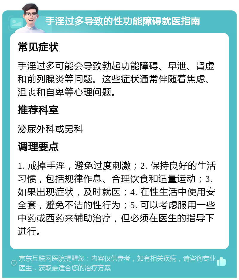 手淫过多导致的性功能障碍就医指南 常见症状 手淫过多可能会导致勃起功能障碍、早泄、肾虚和前列腺炎等问题。这些症状通常伴随着焦虑、沮丧和自卑等心理问题。 推荐科室 泌尿外科或男科 调理要点 1. 戒掉手淫，避免过度刺激；2. 保持良好的生活习惯，包括规律作息、合理饮食和适量运动；3. 如果出现症状，及时就医；4. 在性生活中使用安全套，避免不洁的性行为；5. 可以考虑服用一些中药或西药来辅助治疗，但必须在医生的指导下进行。