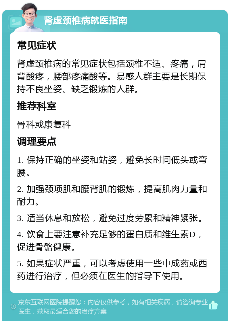 肾虚颈椎病就医指南 常见症状 肾虚颈椎病的常见症状包括颈椎不适、疼痛，肩背酸疼，腰部疼痛酸等。易感人群主要是长期保持不良坐姿、缺乏锻炼的人群。 推荐科室 骨科或康复科 调理要点 1. 保持正确的坐姿和站姿，避免长时间低头或弯腰。 2. 加强颈项肌和腰背肌的锻炼，提高肌肉力量和耐力。 3. 适当休息和放松，避免过度劳累和精神紧张。 4. 饮食上要注意补充足够的蛋白质和维生素D，促进骨骼健康。 5. 如果症状严重，可以考虑使用一些中成药或西药进行治疗，但必须在医生的指导下使用。