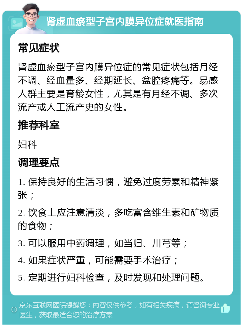 肾虚血瘀型子宫内膜异位症就医指南 常见症状 肾虚血瘀型子宫内膜异位症的常见症状包括月经不调、经血量多、经期延长、盆腔疼痛等。易感人群主要是育龄女性，尤其是有月经不调、多次流产或人工流产史的女性。 推荐科室 妇科 调理要点 1. 保持良好的生活习惯，避免过度劳累和精神紧张； 2. 饮食上应注意清淡，多吃富含维生素和矿物质的食物； 3. 可以服用中药调理，如当归、川芎等； 4. 如果症状严重，可能需要手术治疗； 5. 定期进行妇科检查，及时发现和处理问题。