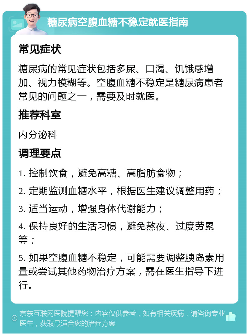 糖尿病空腹血糖不稳定就医指南 常见症状 糖尿病的常见症状包括多尿、口渴、饥饿感增加、视力模糊等。空腹血糖不稳定是糖尿病患者常见的问题之一，需要及时就医。 推荐科室 内分泌科 调理要点 1. 控制饮食，避免高糖、高脂肪食物； 2. 定期监测血糖水平，根据医生建议调整用药； 3. 适当运动，增强身体代谢能力； 4. 保持良好的生活习惯，避免熬夜、过度劳累等； 5. 如果空腹血糖不稳定，可能需要调整胰岛素用量或尝试其他药物治疗方案，需在医生指导下进行。