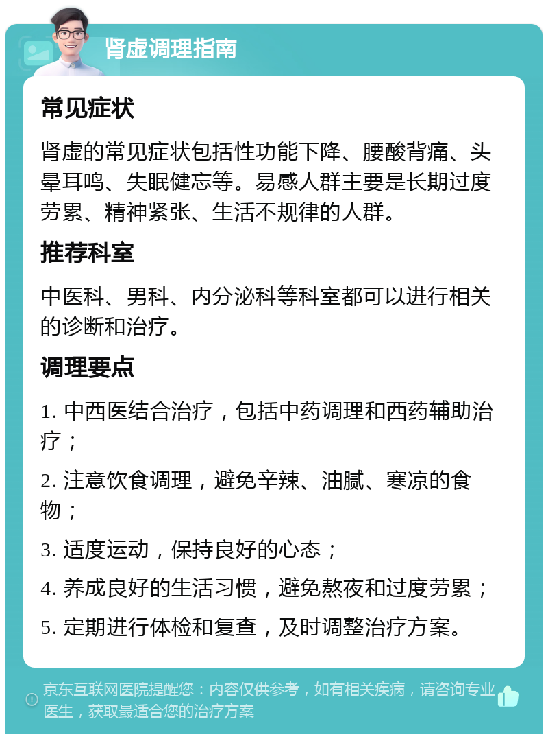 肾虚调理指南 常见症状 肾虚的常见症状包括性功能下降、腰酸背痛、头晕耳鸣、失眠健忘等。易感人群主要是长期过度劳累、精神紧张、生活不规律的人群。 推荐科室 中医科、男科、内分泌科等科室都可以进行相关的诊断和治疗。 调理要点 1. 中西医结合治疗，包括中药调理和西药辅助治疗； 2. 注意饮食调理，避免辛辣、油腻、寒凉的食物； 3. 适度运动，保持良好的心态； 4. 养成良好的生活习惯，避免熬夜和过度劳累； 5. 定期进行体检和复查，及时调整治疗方案。