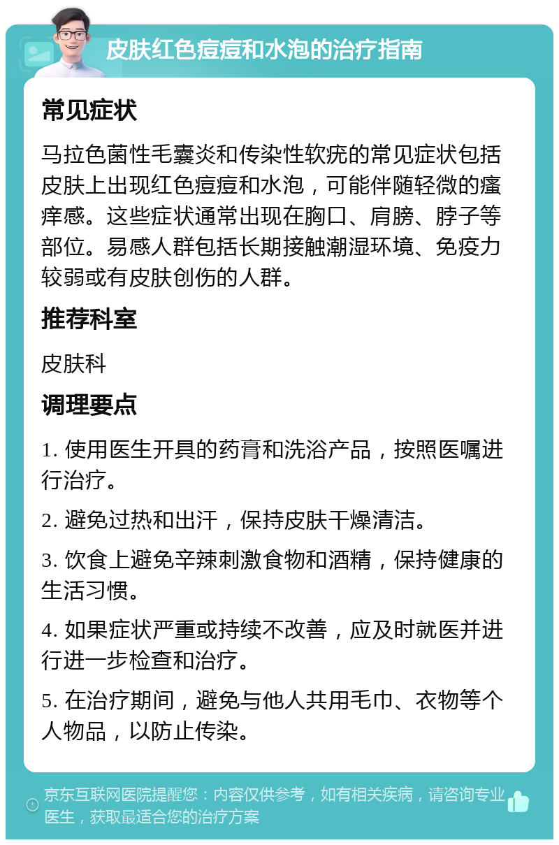 皮肤红色痘痘和水泡的治疗指南 常见症状 马拉色菌性毛囊炎和传染性软疣的常见症状包括皮肤上出现红色痘痘和水泡，可能伴随轻微的瘙痒感。这些症状通常出现在胸口、肩膀、脖子等部位。易感人群包括长期接触潮湿环境、免疫力较弱或有皮肤创伤的人群。 推荐科室 皮肤科 调理要点 1. 使用医生开具的药膏和洗浴产品，按照医嘱进行治疗。 2. 避免过热和出汗，保持皮肤干燥清洁。 3. 饮食上避免辛辣刺激食物和酒精，保持健康的生活习惯。 4. 如果症状严重或持续不改善，应及时就医并进行进一步检查和治疗。 5. 在治疗期间，避免与他人共用毛巾、衣物等个人物品，以防止传染。