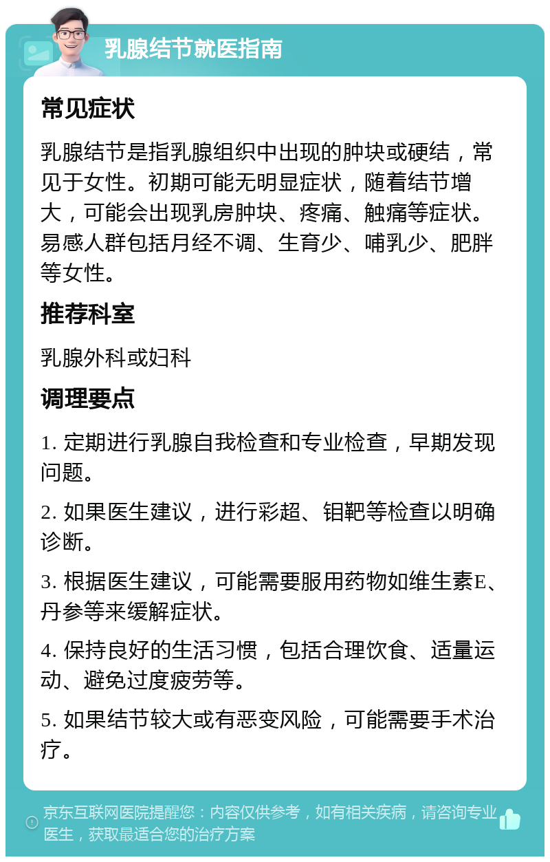 乳腺结节就医指南 常见症状 乳腺结节是指乳腺组织中出现的肿块或硬结，常见于女性。初期可能无明显症状，随着结节增大，可能会出现乳房肿块、疼痛、触痛等症状。易感人群包括月经不调、生育少、哺乳少、肥胖等女性。 推荐科室 乳腺外科或妇科 调理要点 1. 定期进行乳腺自我检查和专业检查，早期发现问题。 2. 如果医生建议，进行彩超、钼靶等检查以明确诊断。 3. 根据医生建议，可能需要服用药物如维生素E、丹参等来缓解症状。 4. 保持良好的生活习惯，包括合理饮食、适量运动、避免过度疲劳等。 5. 如果结节较大或有恶变风险，可能需要手术治疗。