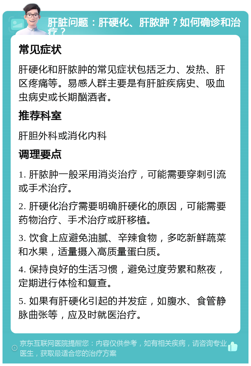 肝脏问题：肝硬化、肝脓肿？如何确诊和治疗？ 常见症状 肝硬化和肝脓肿的常见症状包括乏力、发热、肝区疼痛等。易感人群主要是有肝脏疾病史、吸血虫病史或长期酗酒者。 推荐科室 肝胆外科或消化内科 调理要点 1. 肝脓肿一般采用消炎治疗，可能需要穿刺引流或手术治疗。 2. 肝硬化治疗需要明确肝硬化的原因，可能需要药物治疗、手术治疗或肝移植。 3. 饮食上应避免油腻、辛辣食物，多吃新鲜蔬菜和水果，适量摄入高质量蛋白质。 4. 保持良好的生活习惯，避免过度劳累和熬夜，定期进行体检和复查。 5. 如果有肝硬化引起的并发症，如腹水、食管静脉曲张等，应及时就医治疗。