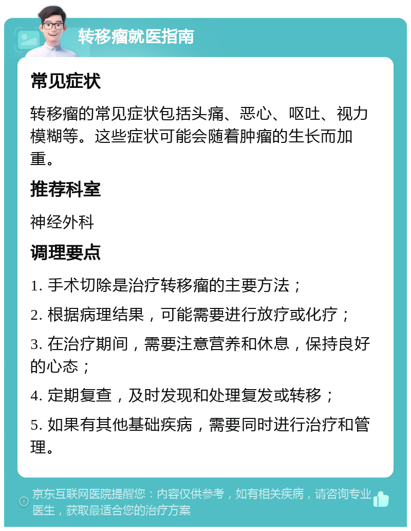 转移瘤就医指南 常见症状 转移瘤的常见症状包括头痛、恶心、呕吐、视力模糊等。这些症状可能会随着肿瘤的生长而加重。 推荐科室 神经外科 调理要点 1. 手术切除是治疗转移瘤的主要方法； 2. 根据病理结果，可能需要进行放疗或化疗； 3. 在治疗期间，需要注意营养和休息，保持良好的心态； 4. 定期复查，及时发现和处理复发或转移； 5. 如果有其他基础疾病，需要同时进行治疗和管理。