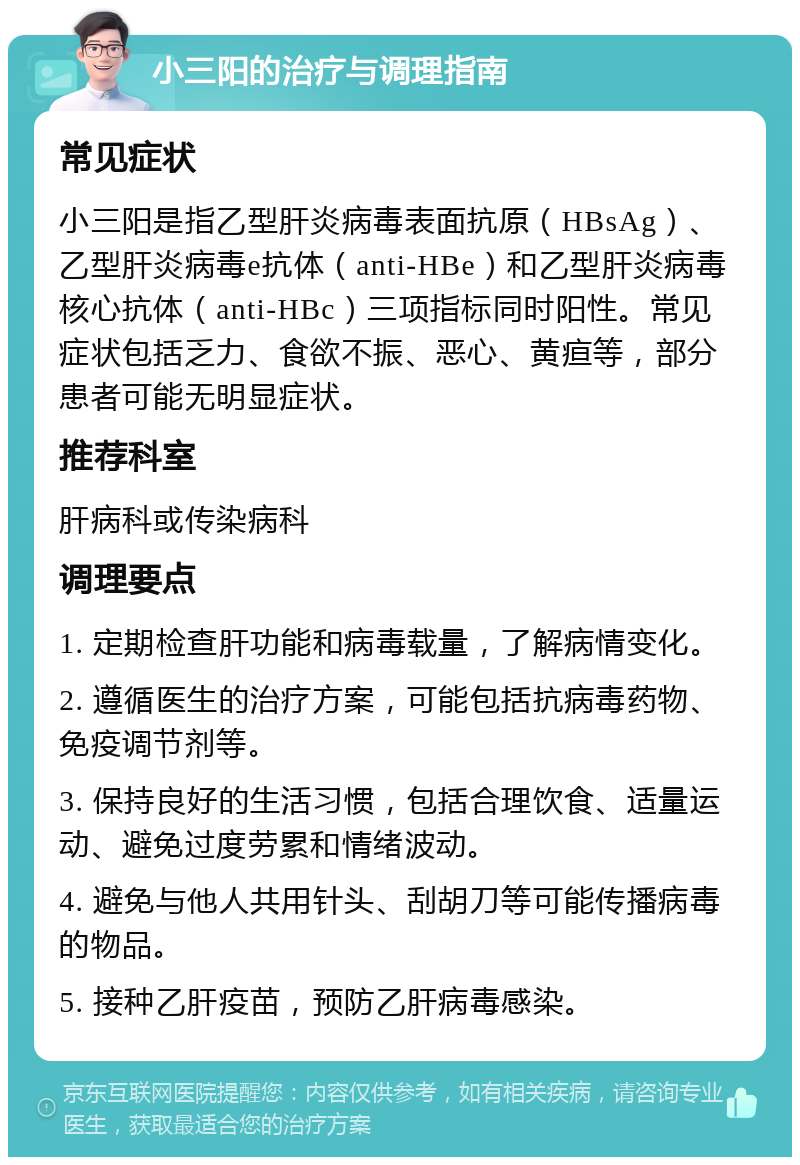 小三阳的治疗与调理指南 常见症状 小三阳是指乙型肝炎病毒表面抗原（HBsAg）、乙型肝炎病毒e抗体（anti-HBe）和乙型肝炎病毒核心抗体（anti-HBc）三项指标同时阳性。常见症状包括乏力、食欲不振、恶心、黄疸等，部分患者可能无明显症状。 推荐科室 肝病科或传染病科 调理要点 1. 定期检查肝功能和病毒载量，了解病情变化。 2. 遵循医生的治疗方案，可能包括抗病毒药物、免疫调节剂等。 3. 保持良好的生活习惯，包括合理饮食、适量运动、避免过度劳累和情绪波动。 4. 避免与他人共用针头、刮胡刀等可能传播病毒的物品。 5. 接种乙肝疫苗，预防乙肝病毒感染。