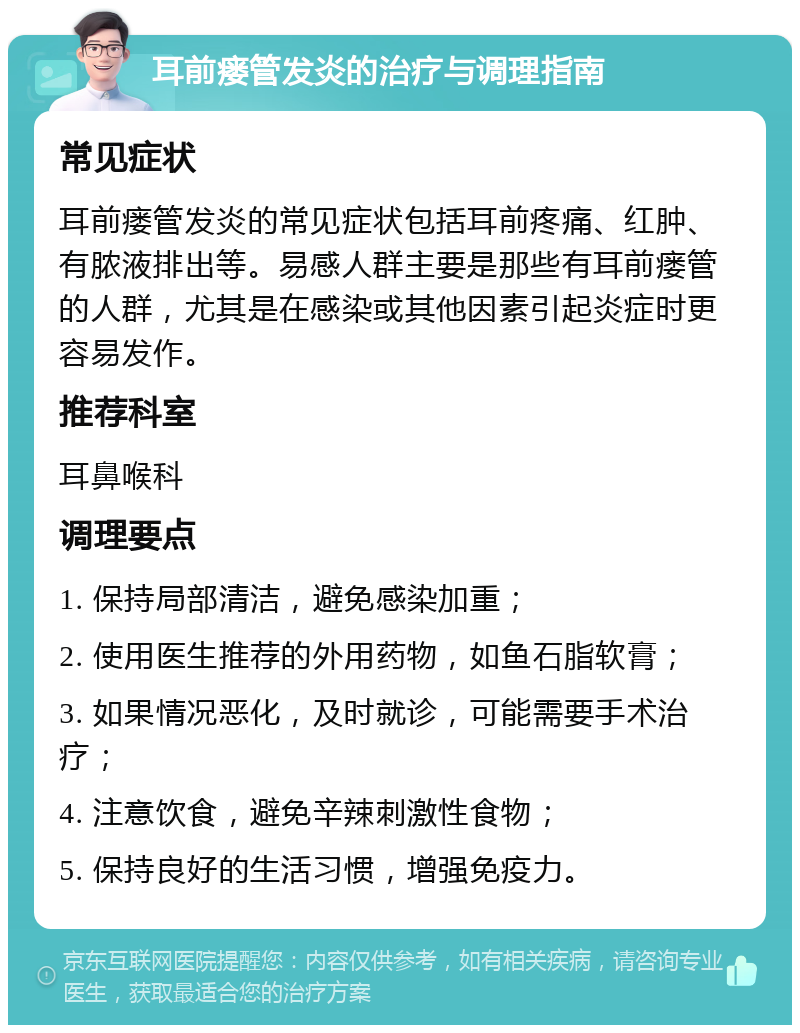 耳前瘘管发炎的治疗与调理指南 常见症状 耳前瘘管发炎的常见症状包括耳前疼痛、红肿、有脓液排出等。易感人群主要是那些有耳前瘘管的人群，尤其是在感染或其他因素引起炎症时更容易发作。 推荐科室 耳鼻喉科 调理要点 1. 保持局部清洁，避免感染加重； 2. 使用医生推荐的外用药物，如鱼石脂软膏； 3. 如果情况恶化，及时就诊，可能需要手术治疗； 4. 注意饮食，避免辛辣刺激性食物； 5. 保持良好的生活习惯，增强免疫力。