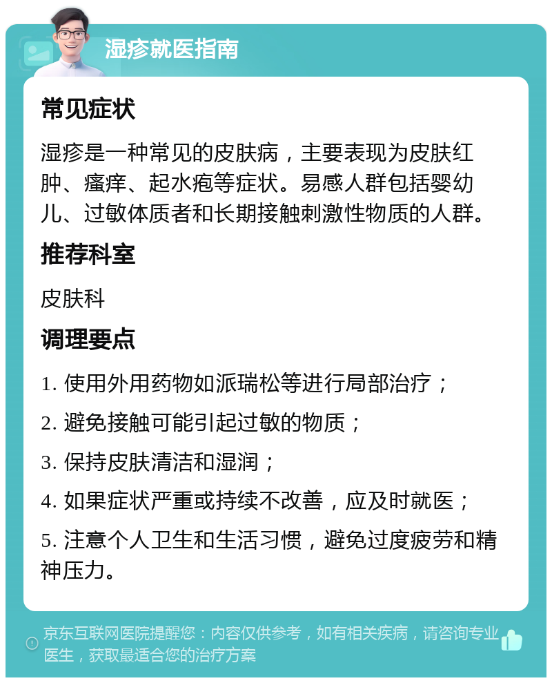 湿疹就医指南 常见症状 湿疹是一种常见的皮肤病，主要表现为皮肤红肿、瘙痒、起水疱等症状。易感人群包括婴幼儿、过敏体质者和长期接触刺激性物质的人群。 推荐科室 皮肤科 调理要点 1. 使用外用药物如派瑞松等进行局部治疗； 2. 避免接触可能引起过敏的物质； 3. 保持皮肤清洁和湿润； 4. 如果症状严重或持续不改善，应及时就医； 5. 注意个人卫生和生活习惯，避免过度疲劳和精神压力。