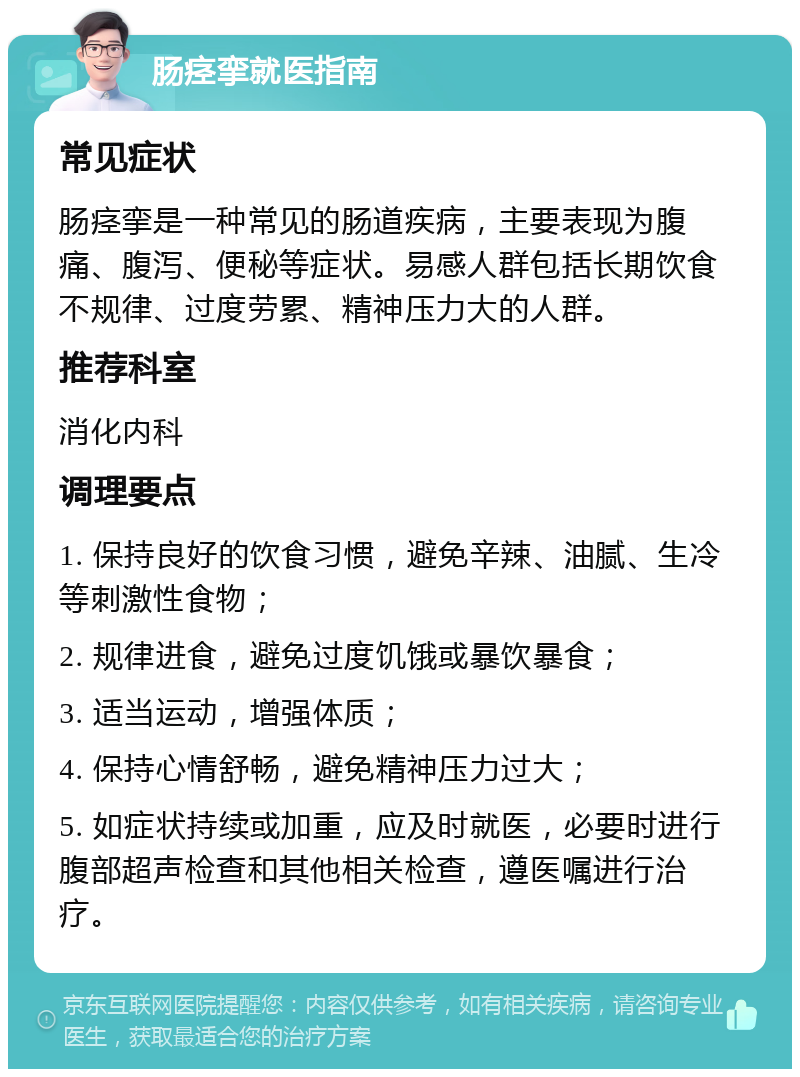 肠痉挛就医指南 常见症状 肠痉挛是一种常见的肠道疾病，主要表现为腹痛、腹泻、便秘等症状。易感人群包括长期饮食不规律、过度劳累、精神压力大的人群。 推荐科室 消化内科 调理要点 1. 保持良好的饮食习惯，避免辛辣、油腻、生冷等刺激性食物； 2. 规律进食，避免过度饥饿或暴饮暴食； 3. 适当运动，增强体质； 4. 保持心情舒畅，避免精神压力过大； 5. 如症状持续或加重，应及时就医，必要时进行腹部超声检查和其他相关检查，遵医嘱进行治疗。