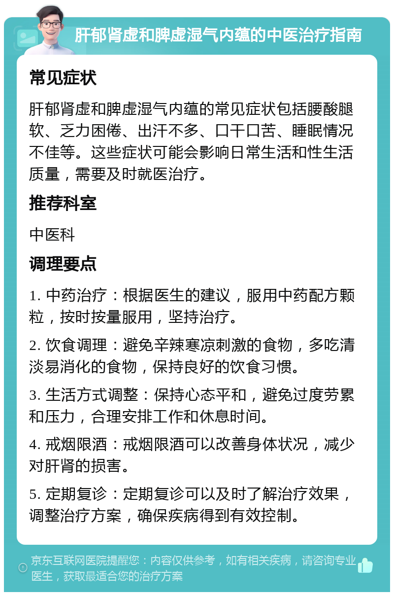 肝郁肾虚和脾虚湿气内蕴的中医治疗指南 常见症状 肝郁肾虚和脾虚湿气内蕴的常见症状包括腰酸腿软、乏力困倦、出汗不多、口干口苦、睡眠情况不佳等。这些症状可能会影响日常生活和性生活质量，需要及时就医治疗。 推荐科室 中医科 调理要点 1. 中药治疗：根据医生的建议，服用中药配方颗粒，按时按量服用，坚持治疗。 2. 饮食调理：避免辛辣寒凉刺激的食物，多吃清淡易消化的食物，保持良好的饮食习惯。 3. 生活方式调整：保持心态平和，避免过度劳累和压力，合理安排工作和休息时间。 4. 戒烟限酒：戒烟限酒可以改善身体状况，减少对肝肾的损害。 5. 定期复诊：定期复诊可以及时了解治疗效果，调整治疗方案，确保疾病得到有效控制。