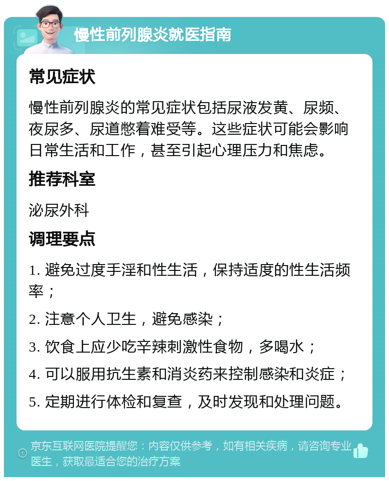 慢性前列腺炎就医指南 常见症状 慢性前列腺炎的常见症状包括尿液发黄、尿频、夜尿多、尿道憋着难受等。这些症状可能会影响日常生活和工作，甚至引起心理压力和焦虑。 推荐科室 泌尿外科 调理要点 1. 避免过度手淫和性生活，保持适度的性生活频率； 2. 注意个人卫生，避免感染； 3. 饮食上应少吃辛辣刺激性食物，多喝水； 4. 可以服用抗生素和消炎药来控制感染和炎症； 5. 定期进行体检和复查，及时发现和处理问题。