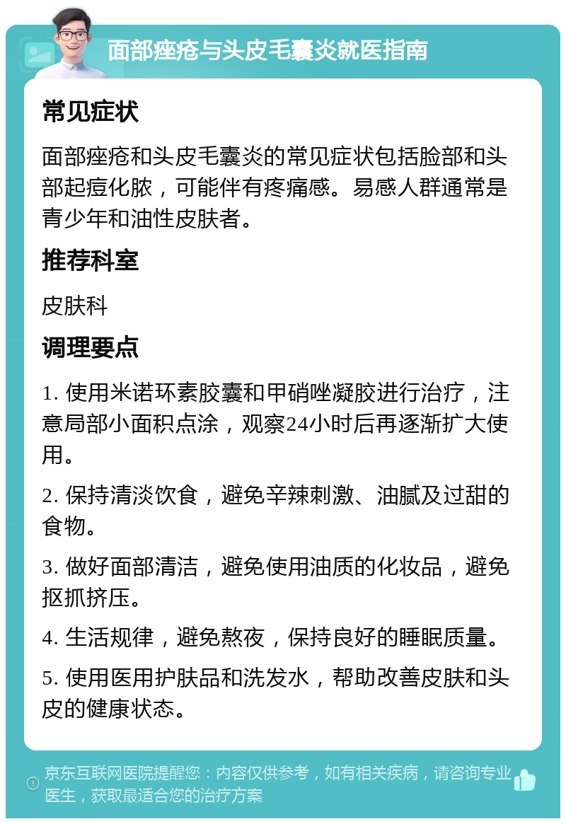 面部痤疮与头皮毛囊炎就医指南 常见症状 面部痤疮和头皮毛囊炎的常见症状包括脸部和头部起痘化脓，可能伴有疼痛感。易感人群通常是青少年和油性皮肤者。 推荐科室 皮肤科 调理要点 1. 使用米诺环素胶囊和甲硝唑凝胶进行治疗，注意局部小面积点涂，观察24小时后再逐渐扩大使用。 2. 保持清淡饮食，避免辛辣刺激、油腻及过甜的食物。 3. 做好面部清洁，避免使用油质的化妆品，避免抠抓挤压。 4. 生活规律，避免熬夜，保持良好的睡眠质量。 5. 使用医用护肤品和洗发水，帮助改善皮肤和头皮的健康状态。