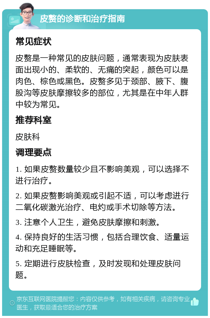 皮赘的诊断和治疗指南 常见症状 皮赘是一种常见的皮肤问题，通常表现为皮肤表面出现小的、柔软的、无痛的突起，颜色可以是肉色、棕色或黑色。皮赘多见于颈部、腋下、腹股沟等皮肤摩擦较多的部位，尤其是在中年人群中较为常见。 推荐科室 皮肤科 调理要点 1. 如果皮赘数量较少且不影响美观，可以选择不进行治疗。 2. 如果皮赘影响美观或引起不适，可以考虑进行二氧化碳激光治疗、电灼或手术切除等方法。 3. 注意个人卫生，避免皮肤摩擦和刺激。 4. 保持良好的生活习惯，包括合理饮食、适量运动和充足睡眠等。 5. 定期进行皮肤检查，及时发现和处理皮肤问题。