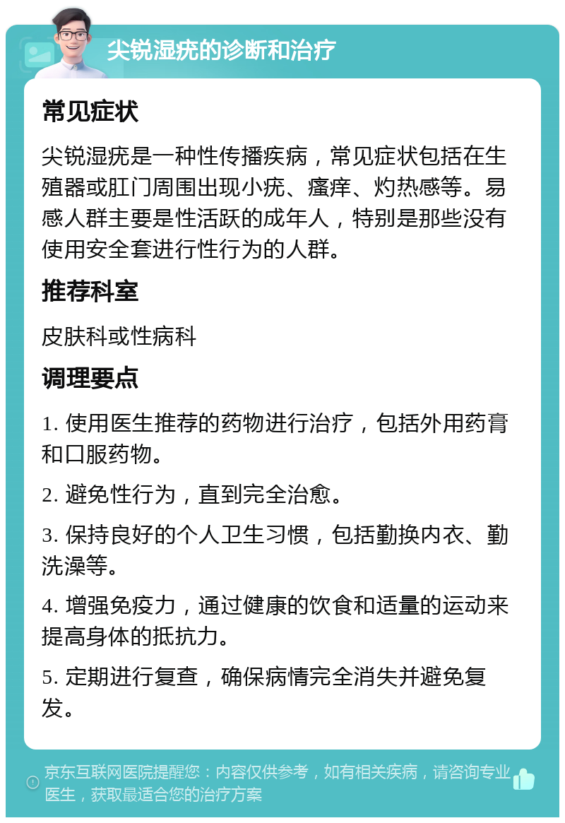 尖锐湿疣的诊断和治疗 常见症状 尖锐湿疣是一种性传播疾病，常见症状包括在生殖器或肛门周围出现小疣、瘙痒、灼热感等。易感人群主要是性活跃的成年人，特别是那些没有使用安全套进行性行为的人群。 推荐科室 皮肤科或性病科 调理要点 1. 使用医生推荐的药物进行治疗，包括外用药膏和口服药物。 2. 避免性行为，直到完全治愈。 3. 保持良好的个人卫生习惯，包括勤换内衣、勤洗澡等。 4. 增强免疫力，通过健康的饮食和适量的运动来提高身体的抵抗力。 5. 定期进行复查，确保病情完全消失并避免复发。