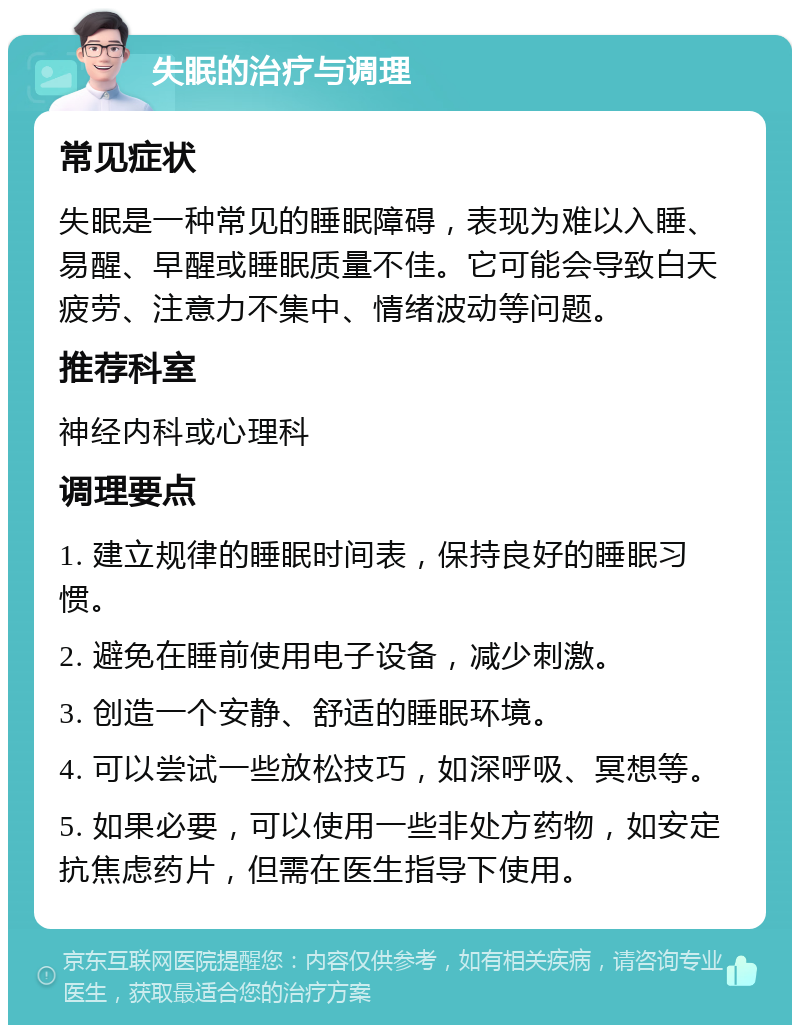 失眠的治疗与调理 常见症状 失眠是一种常见的睡眠障碍，表现为难以入睡、易醒、早醒或睡眠质量不佳。它可能会导致白天疲劳、注意力不集中、情绪波动等问题。 推荐科室 神经内科或心理科 调理要点 1. 建立规律的睡眠时间表，保持良好的睡眠习惯。 2. 避免在睡前使用电子设备，减少刺激。 3. 创造一个安静、舒适的睡眠环境。 4. 可以尝试一些放松技巧，如深呼吸、冥想等。 5. 如果必要，可以使用一些非处方药物，如安定抗焦虑药片，但需在医生指导下使用。