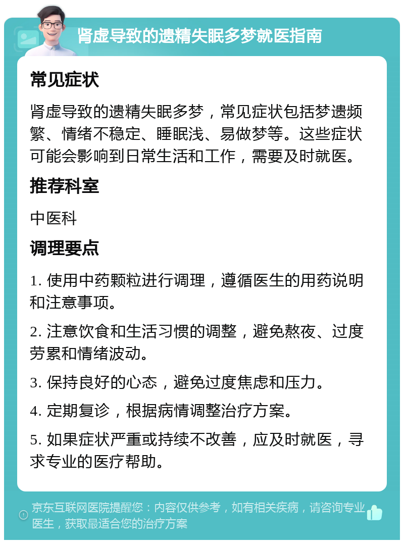 肾虚导致的遗精失眠多梦就医指南 常见症状 肾虚导致的遗精失眠多梦，常见症状包括梦遗频繁、情绪不稳定、睡眠浅、易做梦等。这些症状可能会影响到日常生活和工作，需要及时就医。 推荐科室 中医科 调理要点 1. 使用中药颗粒进行调理，遵循医生的用药说明和注意事项。 2. 注意饮食和生活习惯的调整，避免熬夜、过度劳累和情绪波动。 3. 保持良好的心态，避免过度焦虑和压力。 4. 定期复诊，根据病情调整治疗方案。 5. 如果症状严重或持续不改善，应及时就医，寻求专业的医疗帮助。